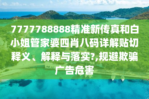 7777788888精准新传真和白小姐管家婆四肖八码详解贴切释义、解释与落实?,规避欺骗广告危害