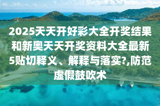 2025天天开好彩大全开奖结果和新奥天天开奖资料大全最新5贴切释义、解释与落实?,防范虚假鼓吹术