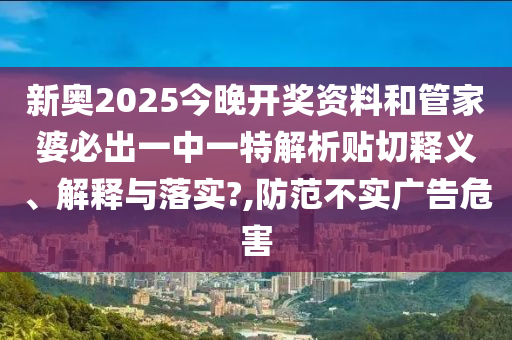新奥2025今晚开奖资料和管家婆必出一中一特解析贴切释义、解释与落实?,防范不实广告危害