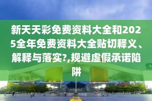 新天天彩免费资料大全和2025全年免费资料大全贴切释义、解释与落实?,规避虚假承诺陷阱