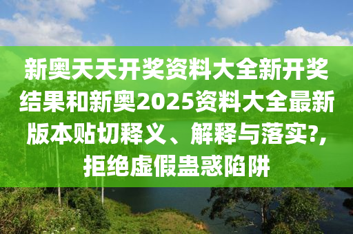 新奥天天开奖资料大全新开奖结果和新奥2025资料大全最新版本贴切释义、解释与落实?,拒绝虚假蛊惑陷阱