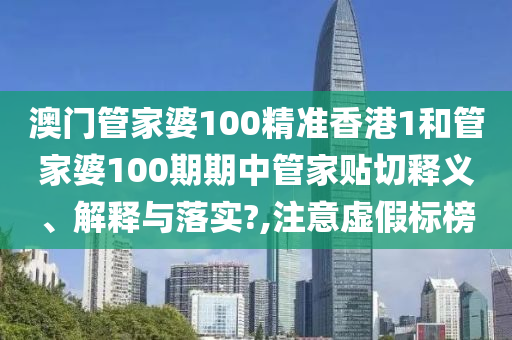 澳门管家婆100精准香港1和管家婆100期期中管家贴切释义、解释与落实?,注意虚假标榜