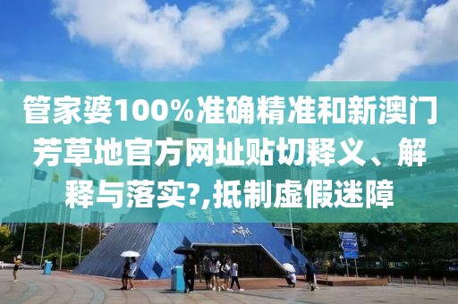 管家婆100%准确精准和新澳门芳草地官方网址贴切释义、解释与落实?,抵制虚假迷障