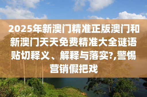 2025年新澳门精准正版澳门和新澳门天天免费精准大全谜语贴切释义、解释与落实?,警惕营销假把戏