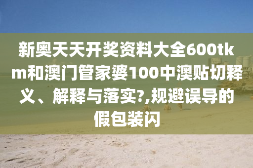 新奥天天开奖资料大全600tkm和澳门管家婆100中澳贴切释义、解释与落实?,规避误导的假包装闪