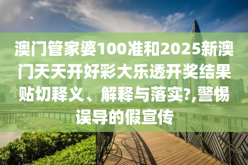 澳门管家婆100准和2025新澳门天天开好彩大乐透开奖结果贴切释义、解释与落实?,警惕误导的假宣传