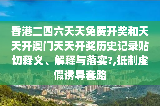 香港二四六天天免费开奖和天天开澳门天天开奖历史记录贴切释义、解释与落实?,抵制虚假诱导套路