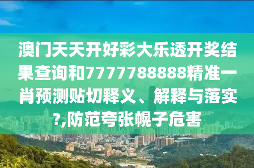 澳门天天开好彩大乐透开奖结果查询和7777788888精准一肖预测贴切释义、解释与落实?,防范夸张幌子危害