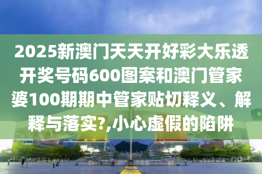 2025新澳门天天开好彩大乐透开奖号码600图案和澳门管家婆100期期中管家贴切释义、解释与落实?,小心虚假的陷阱