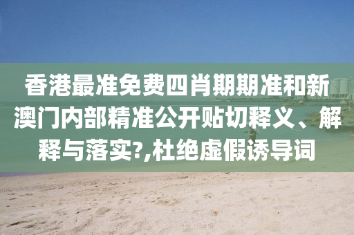 香港最准免费四肖期期准和新澳门内部精准公开贴切释义、解释与落实?,杜绝虚假诱导词