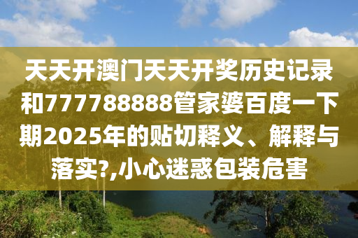 天天开澳门天天开奖历史记录和777788888管家婆百度一下期2025年的贴切释义、解释与落实?,小心迷惑包装危害