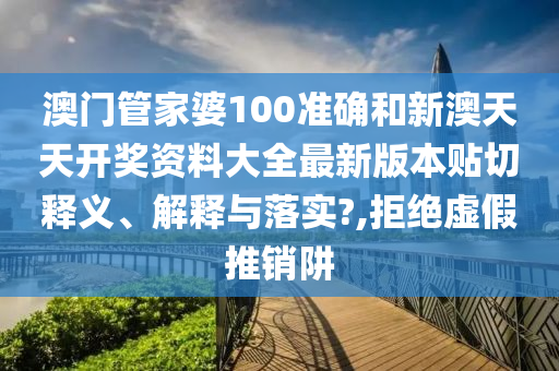 澳门管家婆100准确和新澳天天开奖资料大全最新版本贴切释义、解释与落实?,拒绝虚假推销阱