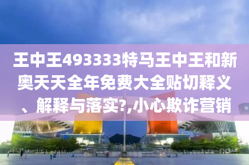 王中王493333特马王中王和新奥天天全年免费大全贴切释义、解释与落实?,小心欺诈营销