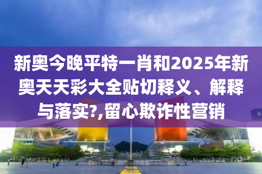 新奥今晚平特一肖和2025年新奥天天彩大全贴切释义、解释与落实?,留心欺诈性营销