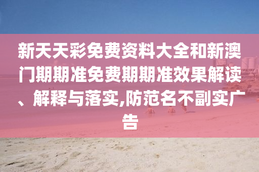 新天天彩免费资料大全和新澳门期期准免费期期准效果解读、解释与落实,防范名不副实广告
