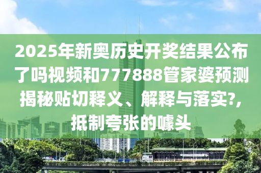 2025年新奥历史开奖结果公布了吗视频和777888管家婆预测揭秘贴切释义、解释与落实?,抵制夸张的噱头