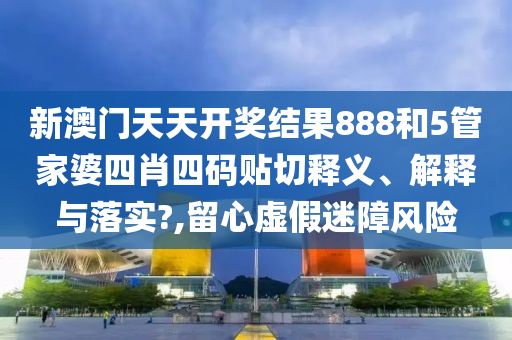 新澳门天天开奖结果888和5管家婆四肖四码贴切释义、解释与落实?,留心虚假迷障风险
