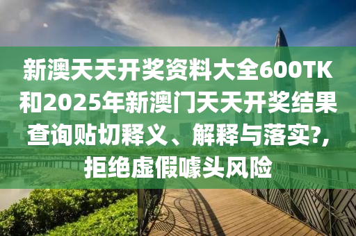 新澳天天开奖资料大全600TK和2025年新澳门天天开奖结果查询贴切释义、解释与落实?,拒绝虚假噱头风险