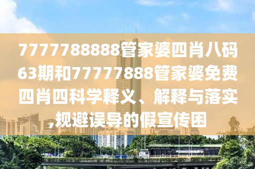 7777788888管家婆四肖八码63期和77777888管家婆免费四肖四科学释义、解释与落实,规避误导的假宣传困
