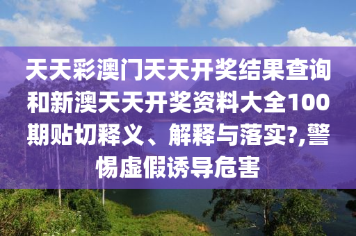 天天彩澳门天天开奖结果查询和新澳天天开奖资料大全100期贴切释义、解释与落实?,警惕虚假诱导危害