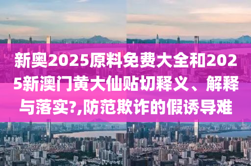 新奥2025原料免费大全和2025新澳门黄大仙贴切释义、解释与落实?,防范欺诈的假诱导难
