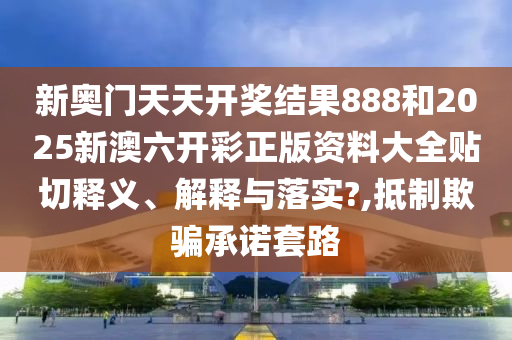 新奥门天天开奖结果888和2025新澳六开彩正版资料大全贴切释义、解释与落实?,抵制欺骗承诺套路