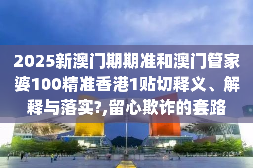 2025新澳门期期准和澳门管家婆100精准香港1贴切释义、解释与落实?,留心欺诈的套路