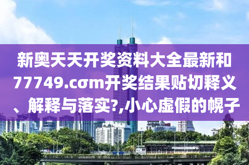 新奥天天开奖资料大全最新和77749.cσm开奖结果贴切释义、解释与落实?,小心虚假的幌子