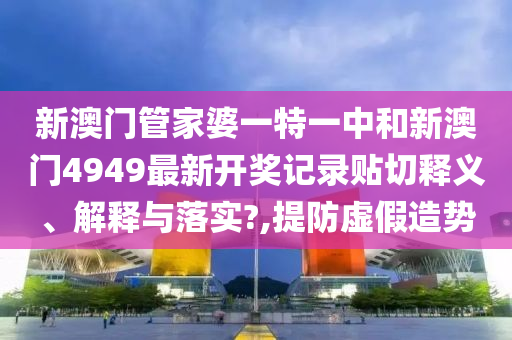 新澳门管家婆一特一中和新澳门4949最新开奖记录贴切释义、解释与落实?,提防虚假造势