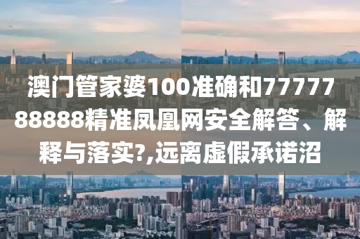 澳门管家婆100准确和7777788888精准凤凰网安全解答、解释与落实?,远离虚假承诺沼