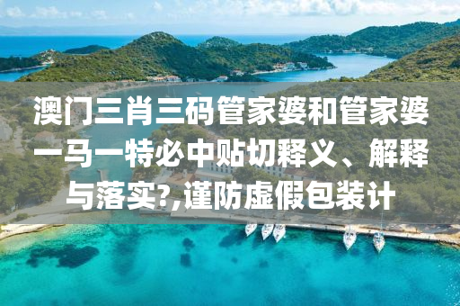 澳门三肖三码管家婆和管家婆一马一特必中贴切释义、解释与落实?,谨防虚假包装计