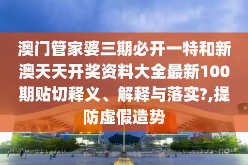 澳门管家婆三期必开一特和新澳天天开奖资料大全最新100期贴切释义、解释与落实?,提防虚假造势