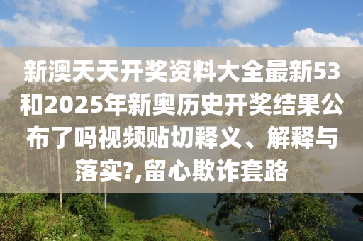 新澳天天开奖资料大全最新53和2025年新奥历史开奖结果公布了吗视频贴切释义、解释与落实?,留心欺诈套路
