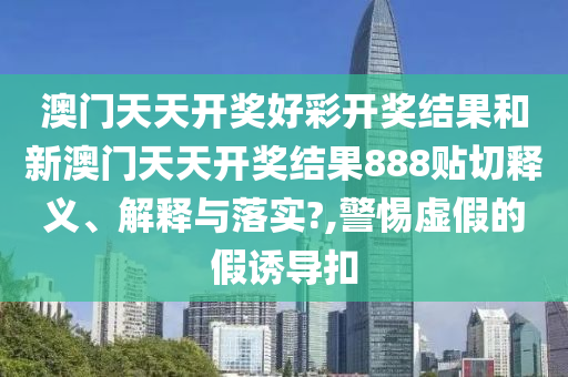 澳门天天开奖好彩开奖结果和新澳门天天开奖结果888贴切释义、解释与落实?,警惕虚假的假诱导扣