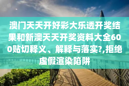 澳门天天开好彩大乐透开奖结果和新澳天天开奖资料大全600贴切释义、解释与落实?,拒绝虚假渲染陷阱