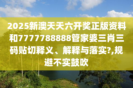 2025新澳天天六开奖正版资料和7777788888管家婆三肖三码贴切释义、解释与落实?,规避不实鼓吹
