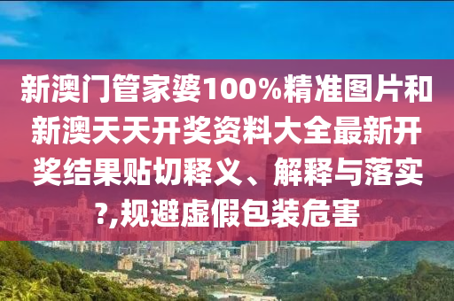 新澳门管家婆100%精准图片和新澳天天开奖资料大全最新开奖结果贴切释义、解释与落实?,规避虚假包装危害