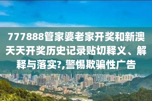 777888管家婆老家开奖和新澳天天开奖历史记录贴切释义、解释与落实?,警惕欺骗性广告