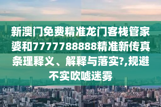新澳门免费精准龙门客栈管家婆和7777788888精准新传真条理释义、解释与落实?,规避不实吹嘘迷雾