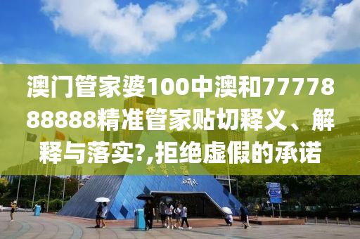 澳门管家婆100中澳和7777888888精准管家贴切释义、解释与落实?,拒绝虚假的承诺