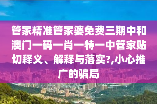 管家精准管家婆免费三期中和澳门一码一肖一特一中管家贴切释义、解释与落实?,小心推广的骗局