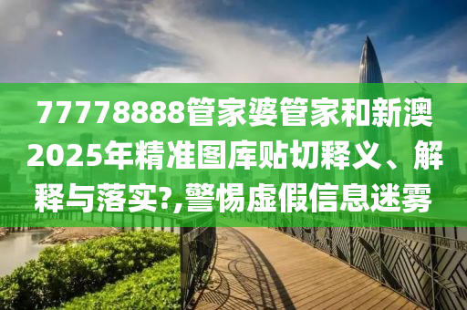 77778888管家婆管家和新澳2025年精准图库贴切释义、解释与落实?,警惕虚假信息迷雾