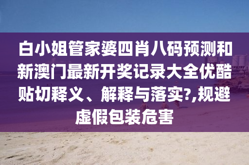白小姐管家婆四肖八码预测和新澳门最新开奖记录大全优酷贴切释义、解释与落实?,规避虚假包装危害