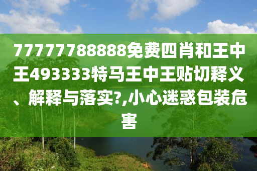 77777788888免费四肖和王中王493333特马王中王贴切释义、解释与落实?,小心迷惑包装危害