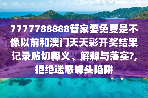 7777788888管家婆免费是不像以前和澳门天天彩开奖结果记录贴切释义、解释与落实?,拒绝迷惑噱头陷阱