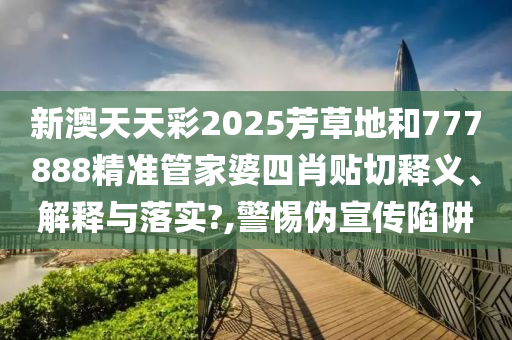 新澳天天彩2025芳草地和777888精准管家婆四肖贴切释义、解释与落实?,警惕伪宣传陷阱