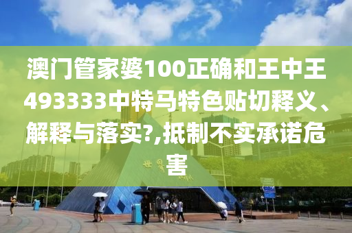 澳门管家婆100正确和王中王493333中特马特色贴切释义、解释与落实?,抵制不实承诺危害