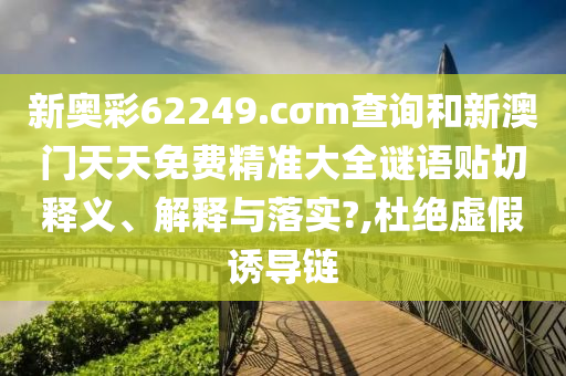 新奥彩62249.cσm查询和新澳门天天免费精准大全谜语贴切释义、解释与落实?,杜绝虚假诱导链