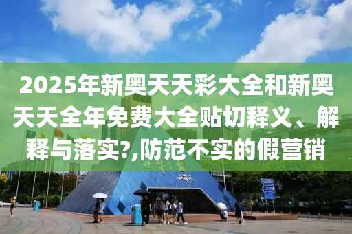 2025年新奥天天彩大全和新奥天天全年免费大全贴切释义、解释与落实?,防范不实的假营销