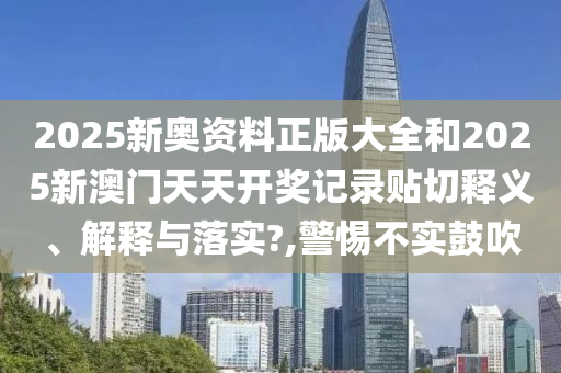 2025新奥资料正版大全和2025新澳门天天开奖记录贴切释义、解释与落实?,警惕不实鼓吹